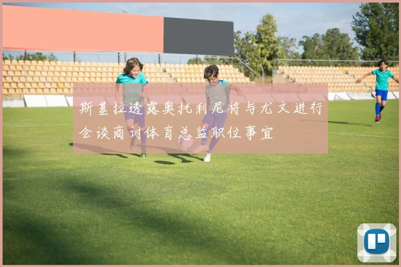 斯基拉透露奥托利尼将与尤文进行会谈商讨体育总监职位事宜