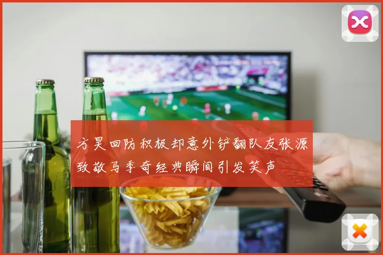 方昊回防积极却意外铲翻队友张源致敬马季奇经典瞬间引发笑声