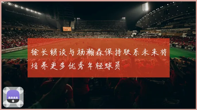 徐长锁谈与杨瀚森保持联系未来将培养更多优秀年轻球员