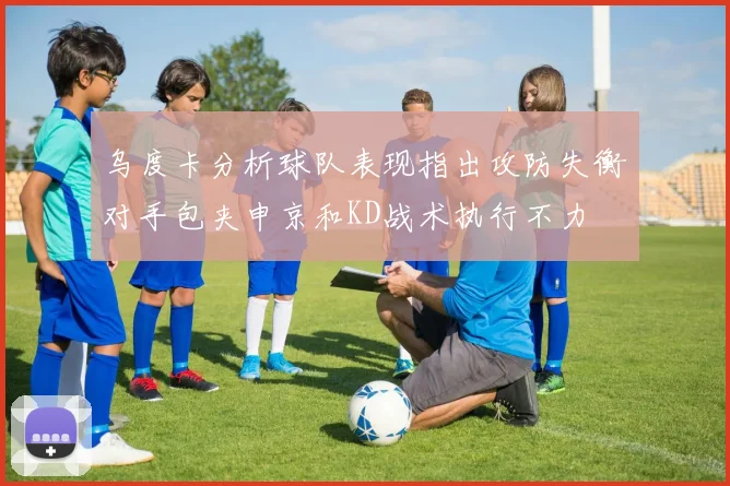 乌度卡分析球队表现指出攻防失衡对手包夹申京和KD战术执行不力