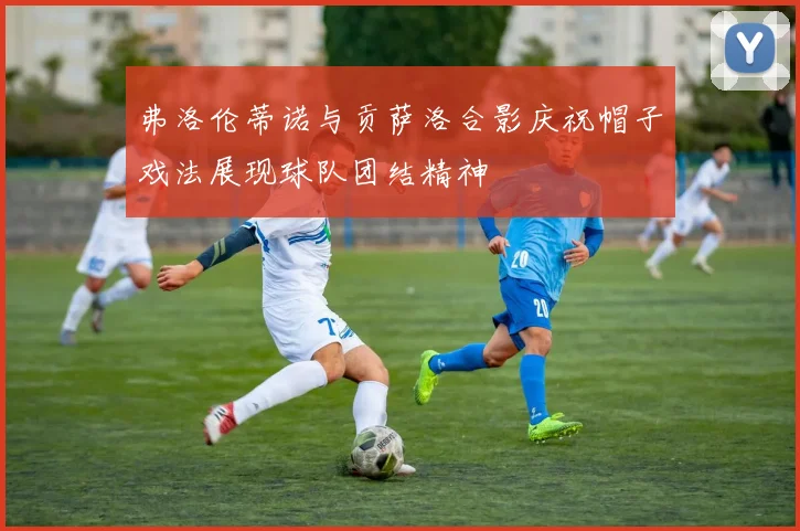 弗洛伦蒂诺与贡萨洛合影庆祝帽子戏法展现球队团结精神