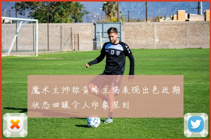 魔术主帅称黄蜂主场表现出色近期状态回暖令人印象深刻