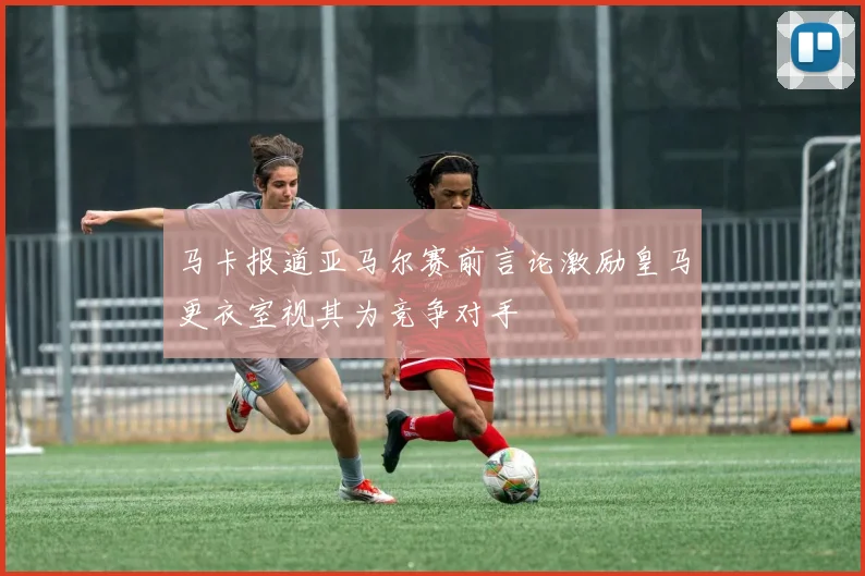 马卡报道亚马尔赛前言论激励皇马更衣室视其为竞争对手