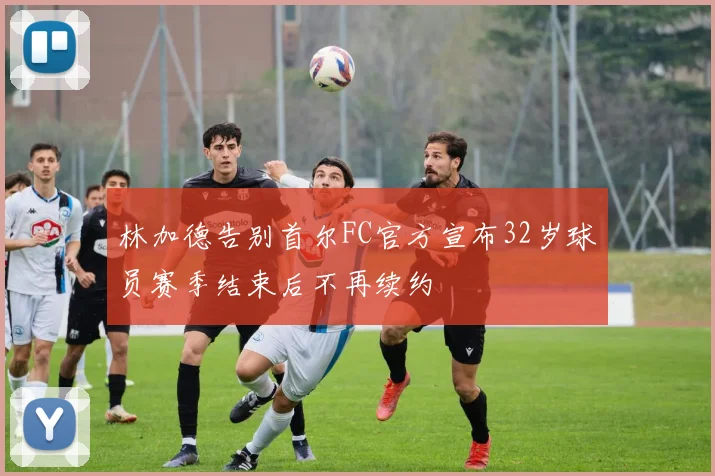 林加德告别首尔FC官方宣布32岁球员赛季结束后不再续约