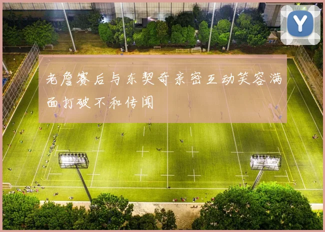 老詹赛后与东契奇亲密互动笑容满面打破不和传闻