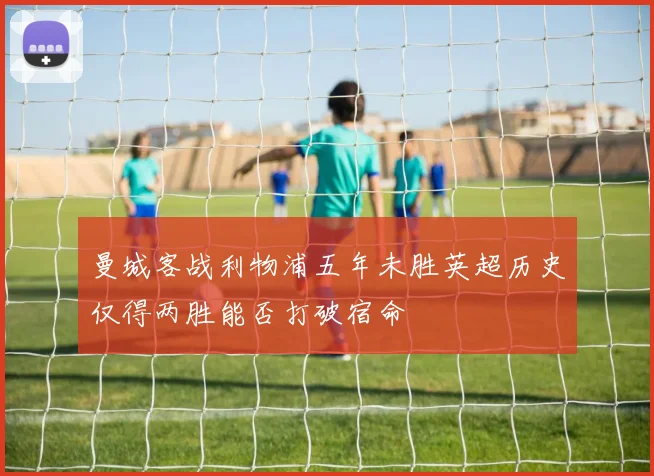 曼城客战利物浦五年未胜英超历史仅得两胜能否打破宿命