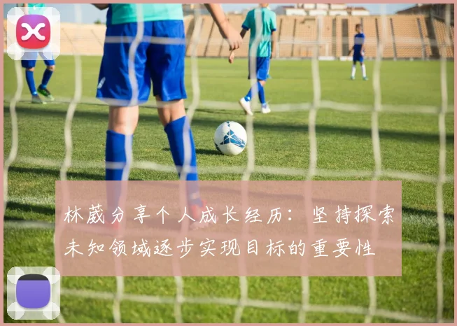 林葳分享个人成长经历：坚持探索未知领域逐步实现目标的重要性