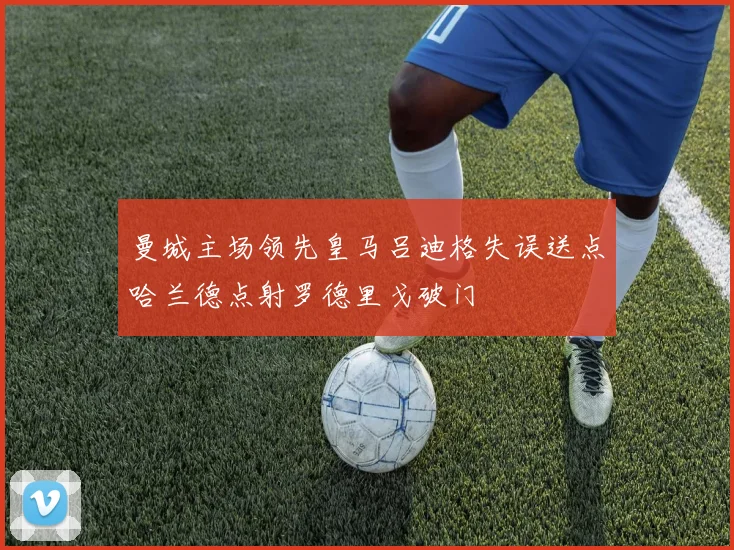曼城主场领先皇马吕迪格失误送点哈兰德点射罗德里戈破门
