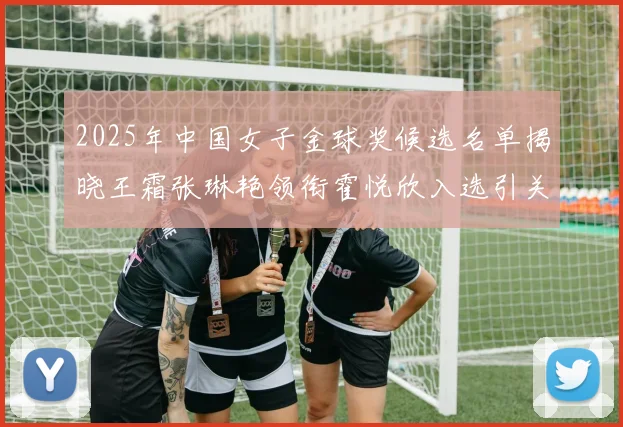 2025年中国女子金球奖候选名单揭晓王霜张琳艳领衔霍悦欣入选引关注