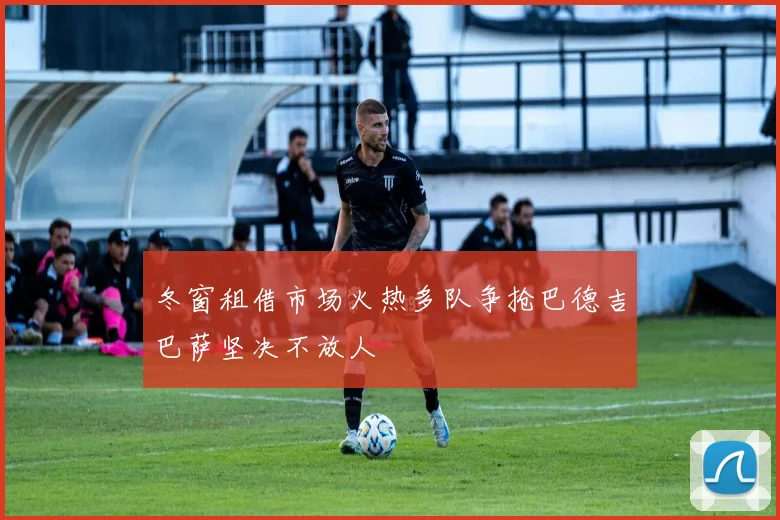 冬窗租借市场火热多队争抢巴德吉巴萨坚决不放人