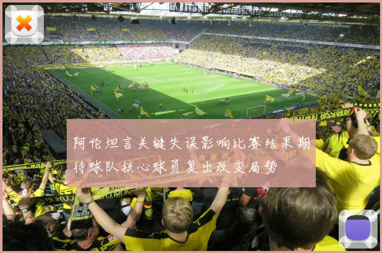 阿伦坦言关键失误影响比赛结果期待球队核心球员复出改变局势