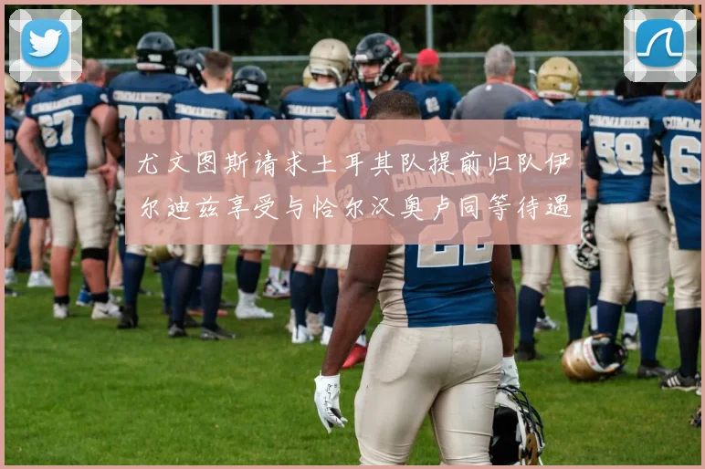 尤文图斯请求土耳其队提前归队伊尔迪兹享受与恰尔汉奥卢同等待遇