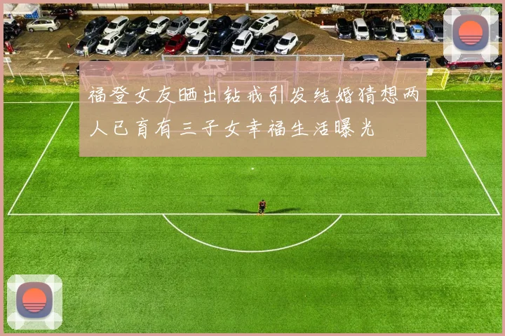 福登女友晒出钻戒引发结婚猜想两人已育有三子女幸福生活曝光