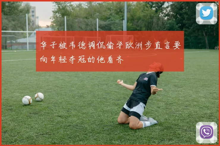 华子被韦德调侃偷学欧洲步直言要向年轻夺冠的他看齐