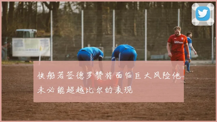 快船若签德罗赞将面临巨大风险他未必能超越比尔的表现