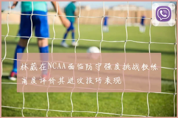 林葳在NCAA面临防守强度挑战教练高度评价其进攻技巧表现